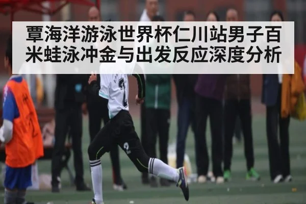 覃海洋游泳世界杯仁川站男子百米蛙泳冲金与出发反应深度分析