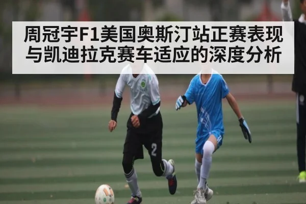 周冠宇F1美国奥斯汀站正赛表现与凯迪拉克赛车适应的深度分析
