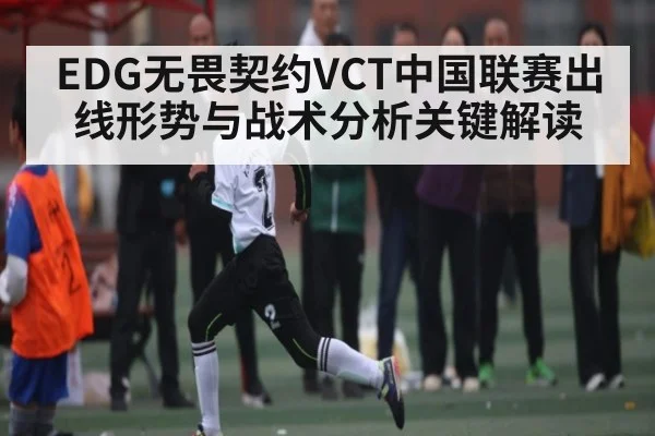EDG无畏契约VCT中国联赛出线形势与战术分析关键解读