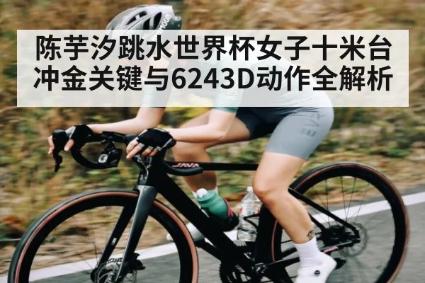 陈芋汐跳水世界杯女子十米台冲金关键与6243D动作全解析