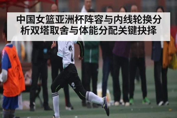 中国女篮亚洲杯阵容与内线轮换分析双塔取舍与体能分配关键抉择